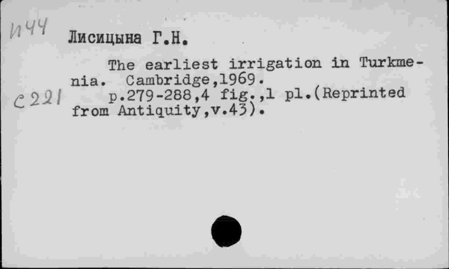 ﻿Лисицына Г.H.
The earliest irrigation in Turkmenia. Cambridge,1969•
£221 p.279-288,4 fig. ,1 pl.(Reprinted from Antiquity,v.45)•